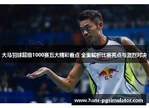 大马羽球超级1000赛五大精彩看点 全面解析比赛亮点与激烈对决