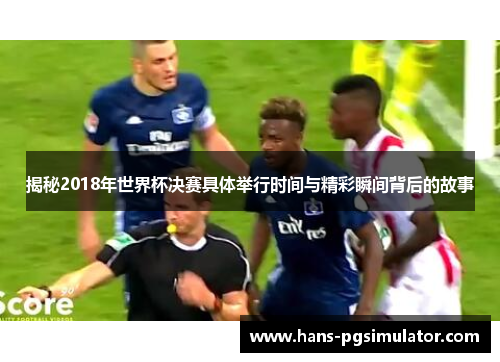 揭秘2018年世界杯决赛具体举行时间与精彩瞬间背后的故事