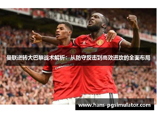 曼联逆转大巴黎战术解析：从防守反击到高效进攻的全面布局