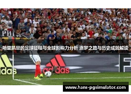 哈里凯恩的足球征程与全球影响力分析 逐梦之路与历史成就解读