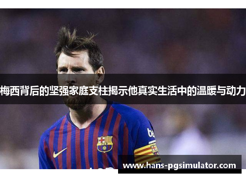 梅西背后的坚强家庭支柱揭示他真实生活中的温暖与动力