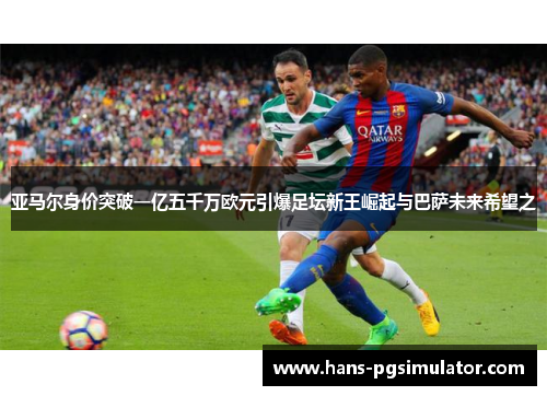 亚马尔身价突破一亿五千万欧元引爆足坛新王崛起与巴萨未来希望之